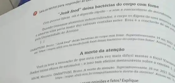 Leia os textos par responder as ques
"Junk food digerida rapido-
rood" delxa bactérias do corpo com fome
industrializados. Peles. Essa o a conclusao do um
do Arizona
11
corpo com tome. Superinter essante 19
food-detxa-bacterias-do corpo-com
A morto da atenção
de que esta cada vez mais dificil manter o foco?
thadas numa chura ce estimulos - e isso tem efeitos mensuráveis sobro o cerebro
A morte da atençao Superinte ressante
com briomportamento/a-morte da-atencaol A
opinióes e fatos? Explique