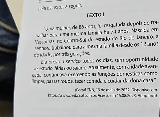 Leia os textos a seguir.
TEXTO I
"Uma mulher, de 86 anos, foi resgatada depois de tra-
balhar para uma mesma familia há 74 anos.Nascida em
Vassouras, no Centro-Sul do estado do Rio de Janeiro, a
senhora trabalhou para a mesma familia desde os 12 anos
de idade, por três geraçōes.
Ela prestou serviço todos os dias, sem oportunidade
de estudo, férias ou salário. Atualmente, com a idade avan-
cada, continuava exercendo as funçōes domésticas como
limpar, passar roupa, fazer comida e cuidar da dona casa."
(Portal CNN, 13 de maio de 2022. Disponivel em
https://www.cnnbrasil.com.br. Acessoem 15.08.2023. Adaptado)