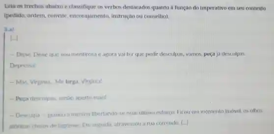 Leia os trechos abaixo e classifique os verbos destacados quanto a função do imperativo em seu contexto
(pedido, ordem convite encorajamento instrução ou conselho).
3.a)
[...]
- Disse. Disse que sou mentirosa e agora vai ter que pedir desculpas, vamos peça já desculpas.
Depressa!
- Mas, Virginia Me larga Virginia!
- Peça desculpas senão aperto mais!
- Desculpa -gemeu a menina libertando-se num ultimo esforço Ficou um momento imóvel os olhos
atônitos cheios de lágrimas. Em seguida atravessou a rua correndo.
()