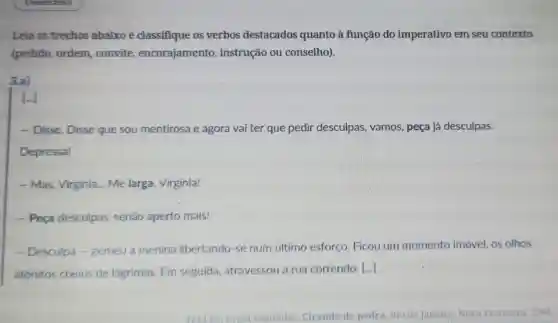 Leia os trechos abaixo e classifique os verbos destacados quanto à função do imperativo em seu contexto
(pedido, ordem ,convite encorajamento , instrução ou conselho).
3.a)
[...]
- Disse. Disse que sou mentirosa e agora vai ter que pedir desculpas, vamos , peça já desculpas.
Depressa!
- Mas, Virginia ... Me larga Virginia!
- Peça desculpas senão aperto mais!
- Desculpa -gemeu a menina libertando-se num último esforço. Ficou um momento imóvel.os olhos
atônitos cheios de lágrimas. Em seguida atravessou a rua correndo.
()
Fagundes. Ciranda de pedra. Rio de Janeiro: Nova Fronteira, 1984.