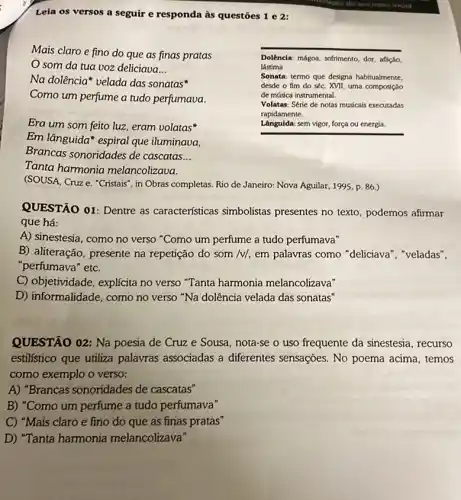 Leia os versos a seguir e responda às questōes 1 e 2:
Mais claro e fino do que as finas pratas
som da tua voz deliciava __
Na dolência* velada das sonatas
Como um perfume a tudo perfumava.
Era um som feito luz, eram volatas
Em lânguida" espiral que iluminaua,
Brancas sonoridades de cascatas __
Tanta harmonia melancolizava.
(SOUSA, Cruze, "Cristais , in Obras completas. Rio de Janeiro: Nova Aguilar 1995, p. 86.)
Dolência: mágoa, sofrimento, dor aflição,
lástima
Sonata: termo que designa habitualmente.
desde o fim do séc. XVII, uma composição
de másica instrumental.
Volatas: Série de notas musicais executadas
rapidamente.
Lânguida: sem vigor, força ou energia.
QUESTÃO 01: Dentre as características simbolistas presentes no texto, podemos afirmar
que há:
A) sinestesia, como no verso "Como um perfume a tudo perfumava"
B) aliteração, presente na repetição do som /v/em palavras como "deliciava ", "veladas",
"perfumava" etc.
C) objetividade, explícita no verso "Tanta harmonia melancolizava"
D) informalidade, como no verso "Na dolência velada das sonatas"
QUESTÃO 02: Na poesia de Cruz e Sousa , nota-se o uso frequente da sinestesia, recurso
estilistico que utiliza palavras associadas a diferentes sensações. No poema acima, temos
como exemplo o verso;
A) "Brancas sonoridades de cascatas"
B) "Como um perfume a tudo perfumava"
C) "Mais claro e fino do que as finas pratas"
D) "Tanta harmonía melancolizava"