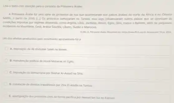 Leia oterto com atencilo para o contexto da Primavera krabe.
A Primavera kabe to una serie de protestos de rua que aconteceran nos paises drabes do norte da Africa e no Oriente
Medo, a partir de 2010. [-J Os protestos comeparam na Tunisia, mas logo influenciaram outros palses que se opurham as
condigles impostas por regimes ditatorials, como Argilia, Lbá,Jarcinia, liêmen, Egito, Sifa,Iraque e Bahrein, alkm de pequenos
incidentes na Mauitinia, Oml Aribia Saudita, Lbano, Sudio e Marrocos.
Undos efetos producidos pelo movimento apresentado fal a
A. deposiplo de Al Abdillah Saleh no limen
B. manutericlopolica de Hosni Mubarakno Egito.
C. imposiplo da democracia por Bashar Al-Assad na Sha.
D. instalaciode diretos trabahistas por Zine E Abidin na Tunisia.
E. apadgaciodos protestos civis de forma pacifica por Hamad bin isa no Bahrein.