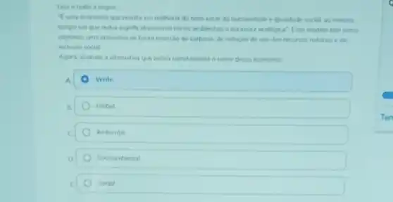 Leia oterto a seguir
"Euma economia que resulta em melhoria do bern estar da humanidade eiqualdade social, ao mesino
tempo em que redur significativamente niscos anbientar e excassez ecological". Evie modelo tem como
objetivos uma economa de baira emissio de carbono de reducto do uso dos recurios naturane de
inclusio social
Agora, assinale a alternative que indica corretamente o nome desta economis
A	Verde
B	Global
c	Ambiental
Socioambiental
E	Social