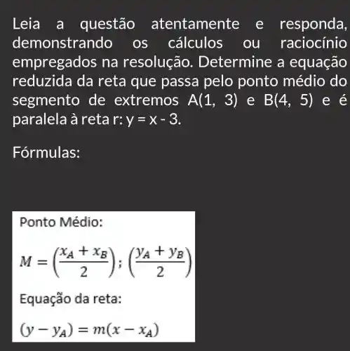 Leia a questão atentamente : e responda,
demonstrando ) OS cálculos . ou raciocínio
empregados na resolução.. Determine a equação
reduzid a da reta que passa pelo ponto médio do
segmento de extremos A(1,3) e B(4,5) e e
paralela à reta r:y=x-3
Fórmulas:
Ponto Médio:
M=((x_(A)+x_(B))/(2));((y_(A)+y_(B))/(2))
Equação da reta:
(y-y_(A))=m(x-x_(A))