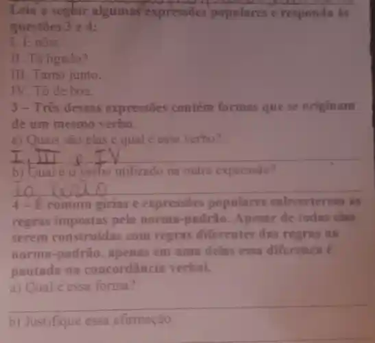 Leia a seghir algumas expressões populares e responda is
questoes 3 e A:
1. Enóis.
II. Tá ligado?
III.Tamo junto.
IV.To de boa.
3-Três dessas expressōes contém formas que se originam
de um mesmo verbo.
a) Quais são elas e qual é esse verbo?
__
b) Qual éo verbo utilizado na outra expressão?
__
4-E comum girias e expressōes populares bverterem as
regras impostas pela norma -padrào Apesar de todas elas
serem construidas com regras diferentes das regras
norma-padrão . apenas em uma delas essa diferenca é
pautada na concordância verbal.
a) Qual é essa forma?
__
b) Justifique essa afirmação.