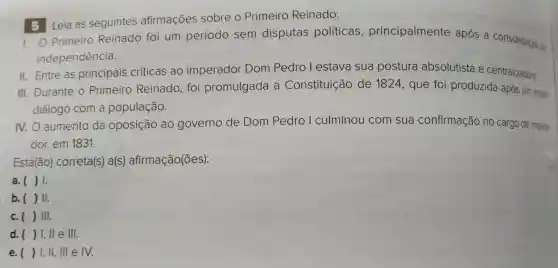 Leia as seguintes afirmações sobre o Primeiro Reinado:
1.0 Primeiro Reinado foi um período sem disputas políticas , principalmente após a consolidação da
independência.
II. Entre as principais críticas ao imperador Dom Pedro I estava sua postura absolutista e centralizadora.
III.Durante o Primeiro Reinado , foi promulgada a Constituição de 1824 , que foi produzida após um amplo
diálogo com a população.
N.O aumento da oposição ao governo de Dom Pedro I culminou com sua confirmação no cargo de impera-
dor,em 1831.
Está(ão)correta(s)a(s)afirmação(ões):
a. ( ) 1.
b. ( ) 11.
c. () III.
d. () I, II e III.
e. ) I, II, III e IV.