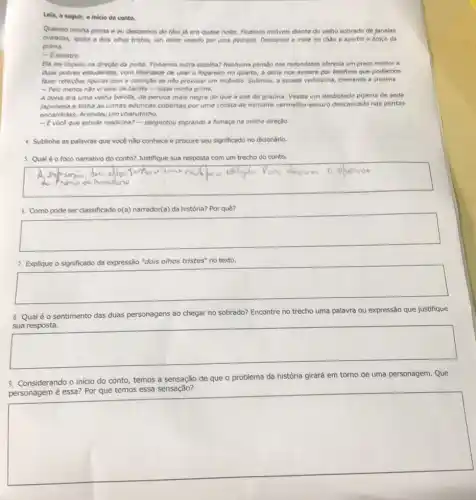 Leia, a seguir, o inicle do conto.
Quando minha prima e eu descemos do táxi jj era quase noite. Ficamos imoveis diante do velho sobrado de janelas
evaladas, iguais a dols olhos tristes, um deles vazado por uma pedrada Descansel a mala no chào e apertel o braço da
prima.
- Esinistro
Ela me impeliu no direçtio da porta. Tinhamos outra escolha? Nenhuma pensio has redondezas oferecia um preço melhor a
duas pobres estudantes, com liberclade de usar o fogareiro no quarto, a dona nos avisara por telefone que podiamos
fater refeighes lipelines com a condigito de nǎo provocar um incêndio. Subimos a escada velhissima, cheirando a creolina.
- Pelo menos into wisinal de barata - disse minha prima.
A dona era uma velha balofa, de peruca mais negra do que a asa da grauna Vestia um desbotado pijama de seda
Japonesa e tinha as unhas aduncas cobertas por uma crosta de esmalte vermelho-escuro descascado nas pontas
encardiolas, Acendeu um charutinho.
- Evoce que estuda medicina? - perguntou soprando a fumaça na minha direção.
4. Sublinhe as palavras que você não conhece e procure seu significado no dicionário.
5. Qual éo foco narrativo do conto? Justifique sua resposta com um trecho do conto.
square 
6. Como pode ser classificado o(a) narrador(a) da história? Por quê?
square 
7. Explique o significado da expressão "dois olhos tristes" no texto.
square 
8. Qual éo sentimento das duas personagens ao chegar no sobrado? Encontre no trecho uma palavra ou expressão que justifique
square 
9. Considerando o inicio do conto, temos a sensação de que o problema da história girará em torno de uma personagem. Que
temos
square