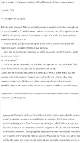 Leia, a seguir, um fragmento da obra Dom Casmurro, de Machado de Assis.
Capitulo CXII
As imitações de Ezequiel
Tal não faria Ezequiel Não comporia bolas envenenadas, suponho mas não as
recusaria também. O que faria com certeza era ir atrás dos câes , a pedrada, até
onde the dessem as pernas. E se tivesse um pau, iria a pau. Capitu morria por
aquele batalhador futuro.
- Não sai a nós que gostamos da paz disse-me ela um dia, mas papai em
moço era assim também;mamãe é que contava.
- Sim, não sairá maricas , repliquei; eu só the descubro um defeitozinho gosta
de imitar os outros.
....
- Imitar os gestos, os modos, as atitudes; imita prima Justina, imita José Dias;
já the achei até um jeito dos pés de Escobar e dos olhos __
Capitu deixou-se estar pensando e olhando para mim, e disse afinal que era
preciso emendá-lo. Agora reparava que realmente era vezo do filho . mas
parecia-lhe que era só imitar por imitar,como sucede a muitas pessoas
grandes, que tomam as maneiras dos outros; e para que não fosse mais longe __
Disponivel em: shttp://machad o.meC.gov.br/imag Iromance/marmOB.pdf>. Acesso em:
15 dez. 2014. p 103. (Fragmento)
A prosa de Machado de Assis é considerada pela critica especializada como a
mais importante representante do Realismo brasileiro Dentre os muitos
romances desse autor Dom Casmurro, se distingue pela dúvida que lega aos