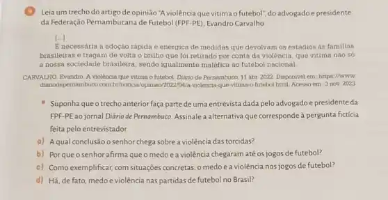 Leia um trecho do artigo de opinião "A violência que vitima o futebol", do advogadoe presidente
da Federação Pernambucana de Futebol (FPF-PE), Evandro Carvalho
()
E necessária a adoção rápida e enérgica de medidas que devolvam os estádios as familias
brasileiras e tragam de volta o brilho que foi retirado por conta da violência, que vitima não só
a nossa sociedade brasileira, sendo igualmente maléfica ao futebol nacional
CARVALHO, Evandro. A violência que vitima o futebol. Diário de Pernambuco 11 abr 2022. Disponivel em: https://www
diariodepernambuco.com br/noticia/opiniao/2022/04/a -violencia-que-vitima-o-futebol html. Acesso em: 3 nov 2023
Suponha que o trecho anterior faça parte de uma entrevista dada pelo advogado e presidente da
FPF-PE ao jornal Diário de Pernambuco Assinale a alternativa que corresponde à pergunta fictícia
feita pelo entrevistador.
a) Aqual conclusão o senhor chega sobre a violência das torcidas?
b) Porqueo senhor afirma que o medo e a violência chegaram até os jogos de futebol?
c) Como exemplificar, com situações concretas, o medo e a violência nos jogos de futebol?
d) Há, de fato, medo e violência nas partidas de futebol no Brasil?