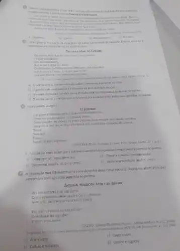 Leia um trechodo poema "Oquese diz", de Carlos Drummond de Andrade Assinalea alternati-
va que apresenta osignificad de floresta de exclamaçóes
Que triot Que vento! Que calor!Que caro' Que abourdol Que becanal Que frieza! Que tris.
teral Que tardet Oue amor! Que bestairal Que experancal Que modos! Que
Que horrori Que docura Que novidadet Que susto Que phot Que vexame Que mentirat Que
confusaol Que vida!Que talentol Que aliviol Que nada.
Assim, em plena floresta de exclamagbes, valse tocando prafrente.
ANDRADE Carios Drummond de do Jameiso Nora Aguint 1993.
a) Surpresa
b) Queixa
c) Aborrecimento
d) Falatório
Leia o poema 'Os inocentes do Leblon; de Carlos Drummond de Andrade. Depois assinale a
alternativa que indica a tematica social do texto.
Os inocentes do Leblon
Os inocentes do Leblon nào viram o navio entral
trouxe emigrantes?
trouke um grama de radio?
Osinocentes, definitivamente inocontes tudo ignoram
mas a areia c quente, e ha um oleo suave
que eles passam nas costan. o esquecem
ANDIADK, Carlos Druminond de Sentumento do munde Rod Janetiro. Nova Aguint, 1992 P. 63
a) Opoema ironiza os moradores do Leblon interessados somente na praia
b) Opoema critica a alienação e odesinteresse pela realidade ao redor.
c) Opoema alerta para o problema de entradailegal de imigrantes e bailarinas no Lebion
d) Opoemachama a atenção para a inocencia dos moradores do Leblon para questoes cotidianas.
Leia o poema a seguir
0 poema
Um poema como um gole d'agua bebido no escuro
Como um pobre animal palpitando ferido
Como pequenina monda de prata pertida para sempre na floresta noturna
Um poema sem outra angustia que a sua misteriosa condição de poema.
Triste.
Solitario
Unico.
Ferido de mortal beleza
QUINTANA. Mario. Quintana de bolso Porto Alegre: LàPM 2011. p. 30
- Assinale a alternativa em que a inversao na ordern das expressões comprometeráo sentido do poema
a) "pobreanimal" (segundo verso)
c) "floresta noturna" (terceiro verso).
b) "pequenina moeda" (terceiro verso)
d) "misteriosa condição" Iquarto verso)
conjunção mas estabelece uma conexão entre duas ideias opostas. Assinalea alternativa que
apresenta a contraposição sugerida no poema
Aquela senhora tem um piano
Aquela senhora tem um piano
Que e agradavel, mas nào e o correr dos rios
Nem o murmurio que as arvores fazem
__
Por que e preciso ter um piano?
Omethor e ter ouvidos
Eamar a natureza.
CAEIRO, Alberto Fernando Pessoa Aquela senhora tem uni piano.
Disponvel em. http://www.dominlepublics em: 17 nov 2023
c) Cores e sons
a) Arteeamor
d) Desejoeriqueza
b) Culturae natureza