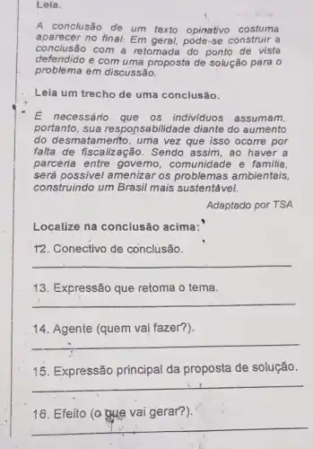 Leia.
A conclusão de um texto opinativo costuma
aparecer no final Em geral, pode-se construir a
conclusão com a retomada do ponto de vista
defendido e com uma proposta de solução para 0
problema em discussão.
Leia um trecho de uma conclusão.
É necessário que os individuos assumam,
portanto, sua responsabilidade diante do aumento
do desmatamento , uma vez que isso ocorre por
falta de fiscaliz ação. Sendo assim ,ao haver a
parceria entre governo , comunidade e familia,
será possivel amenizar os problemas ambientais,
construindo um Brasil mais sustentável.
Adaptado por TSA
Localize na conclusão acima:
12. Conectivo de conclusão.
__
13. Expressão que retoma o tema.
__
14. Agente (quem vai fazer?).
__
15.Expressão principal da proposta de solução.
__
16. Efeito @atle vai gerar?)
__