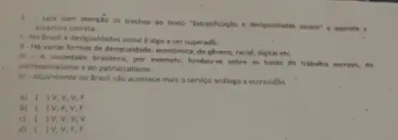 Leia'com atenção os trechos do texto "Estratificação e desigualdades socials"e assinale a
assertiva correta.
1-No Brasil a desigualdades social é algo a ser superado.
II
- Há varias formas de desigualdade: econômica, de gênero racial, digital etc.
Iti
- A sociedade brasileira, por exemplo, fundou-se sobre as bases do trabalho escravo , do
patrimonialismo e do patriarcalismo.
IV
- Atualmente no Brasil nǎo acontece mais o serviço análogo a escravidǎo.
a) () V, V, V, F
b) ) V, F, V, F
c) (1V,V,V,V
d) ( ) V, V, F , F