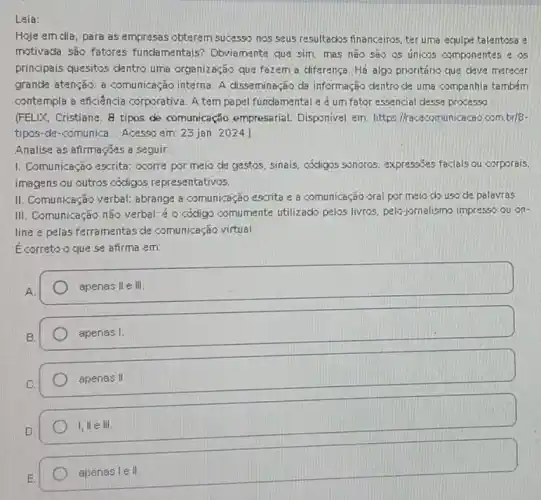 Leia:
Hoje em dia, para as empresas obterem sucesso nos seus resultados financeiros ter uma equipe talentosa e
motivada são fatores fundamentais? Dbviamente que sim. mas não são os únicos compone ntes e os
principais quesitos dentro uma organização que fazem a diferença. Há algo prioritário que deve merecer
grande atenção: a comunicação interna. A disseminação da informação dentro de uma companhia também
contempla a eficiência corporativa. A tempapel fundamental e é um fator essencial desse proxesso.
(FELIX, Cristiane. 8 tipos de comunicação empresarial.Disponivel em: https Mracecomunicacao.com,br/8-
tipos-de-comunica... Acesso em: 23 jan. 2024.
Analise as afirmações a seguir:
1. Comunicação escrita : ocorre por meio de gestos, sinais, códigos sonoros, expressizes faciais ou corporais.
imagens ou outros códigos representativos.
II. Comunicação verbal:abrange a comunicação escrita e a comunicação oral por meio do uso de palavras
III. Comunicação não verbal é o código comumente utilizado pelos livras, pelo jornalismo impresso ou on-
line e pelas ferramentas de comunicação virtual
Ecorreto oque se afirma em:
A.
square 
square 
apenas II
I, II e III
apenas le II