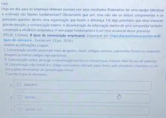 Leia
Hoje em dia, para as empresas obterem sucesso nos seus resultados financeiros ter uma equipe talentosa
e motivada sao fatores fundamentais? Obviamente que sim, mas nào sao os únicos componentes e on
principais quesitos dentro uma organização que fazem a diferença. Há algo prionitánic que deve merecer
grande atenção; a comunicação interna. A disseminação da informação dentro de uma companhia tambóm
contempla a eficiencia corporative A tempapel fundamental e 6 um fator essencial desse processo.
(PELIX, Cristiane 8 tipos de comunicação empresarial Disponlvel em: https://racecomunica cao com.br/8
tipos-de-comunica Acesso em: 23 jan. 2024)
Analise as afirmacoes a seguir
1. Comunicação escrita ocorre por moio de gestos sinais, códigos sonoros, expressbes faciais ou corporais.
imagens ou outros códigos representativos
II. Comunicação verbal abrange a comunicação escrita e a comunicação oral por meio do uso de palavras.
III. Comunicagio nào verbal 6 o código comumente utilizado pelos livros, pelo jornalismo impresso ou on
line e pelas ferramentas de comunicação virtual.
Ecorreto oquese afirma em
A.
apenas II
apenas I
apenasiell