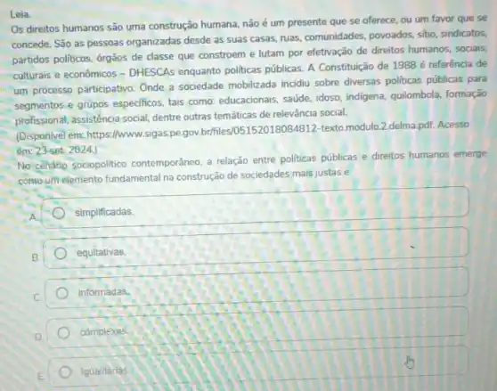 Leia
Os direitos humanos são uma construção humana, não é um presente que se oferece, ou um favor que se
concede. São as pessoas organizadas desde as suas casas, ruas, comunidades, povoados sitio, sindicatos,
partidos politicos, órgãos de classe que constroem e lutam por efetivação de direitos humanos, socialis,
culturais e econômicos - DHESCAs enquanto politicas públicas. A Constituição de 1988 referência de
um processo participativo. Onde a sociedade mobilizada incidiu sobre diversas politicas públicas para
segmentos e grupos especificos tais como: educacionais, saúde idoso, indigena, quilombola formação
profissional, assisténcia social, dentre outras temáticas de relevância social.
(Disponivel em: https://www.sigas pe.gov.br/files/05152018084812-texto.modul.2.delma,pdi. Acesso
em: 23 set. 2024.
No cenárip sociopolitico contemporâneo, a relação entre politicas públicas e direitos humanos emerge
comoum elemento fundamental na construção de sociedades mais justas e
square 
simplificadas
equitativas.
informadas.
complexas
igualitarias