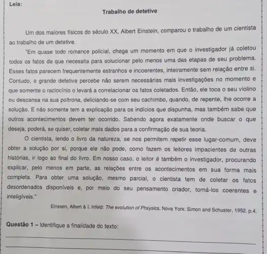 Leia:
Trabalho de detetive
Um dos maiores físicos do século XX, Albert Einstein, comparou o trabalho de um cientista
ao trabalho de um detetive.
"Em quase todo romance policial, chega um momento em que o investigador já coletou
todos os fatos de que necessita para solucionar pelo menos uma das etapas de seu problema.
Esses fatos parecem frequentemente estranhos e incoerentes , inteiramente sem relação entre si.
Contudo, o grande detetive percebe não serem necessárias mais investigações no momento e
que somente o raciocínio o levará a correlacional os fatos coletados . Então, ele toca o seu violino
ou descansa na sua poltrona, deliciando-se com seu cachimbo , quando, de repente, lhe ocorre a
solução. E não somente tem a explicação para os indicios que dispunha , mas também sabe que
outros acontecimentos devem ter ocorrido Sabendo agora exatamente onde buscar o que
deseja, poderá, se quiser , coletar mais dados para a confirmação de sua teoria.
cientista, lendo o livro da natureza, se nos permitem repetir esse lugar-comum , deve
obter a solução por si, porque ele não pode, como fazem os leitores impacientes de outras
histórias, ir logo ao final do livro. Em nosso caso, o leitor é também 0 investigador procurando
explicar, pelo menos em parte, as relações entre os acontecimentos em sua forma mais
completa. Para obter uma solução, mesmo parcial, o cientista tem de coletar os fatos
desordenados disponíveis e, por meio do seu pensamento criador, torná-los coerentes e
inteligíveis."
Einstein, Albert & I. Infeld.The evolution of Phsysics Nova York: Simon and Schuster, 1952. p.4.
Questão 1 - Identifique a finalidade do texto:
__