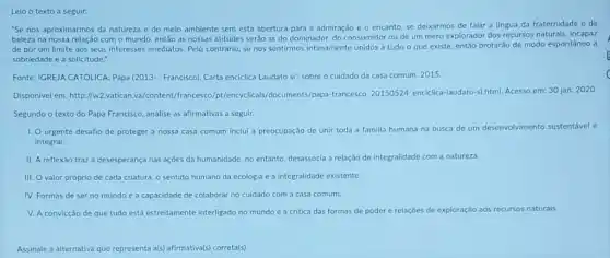 Leio o	a seguir:
"Se nos aproximarmos da natureza e do meio ambiente sem esta abertura para a admiração e o encanto, se deixarmos de falar a lingua da fraternidade e da
beleza na nossa relação com o mundo, entǎo as nossas atitudes serão as do dominador, do consumidor ou de um mero explorador dos recursos naturais, incapaz
de pôr um limite aos seus interesses imediatos Pelo contrário, se nos sentimos intimamente unidos a tudo o que existe entǎo brotarão de modo espontàneo a
sobriedade e a solicitude.".
Fonte: IGREJA CATÓLICA Papa (2013-: Francisco). Carta enciclica Laudato si: sobre o cuidado da casa comum. 2015.
Disponivel em: http://w2.vatican.v /francesco/pt/encyclicals/documents /papa-francesco. 20150524, encicilca -laudato-si.html. Acesso em:30 jan. 2020
Segundo o texto do Papa Francisco, analise as afirmativas a seguir.
1. Ourgente desafio de proteger a nossa casa comum inclui a preocupação de unir toda a familla humana na busca de um desenvolvimento sustentivel e
integral
II. A reflexǎo traz a desesperança nas ações da humanidade, no entanto desassocia a relação de integralidade com a natureza.
III. O valor próprio de cada criatura, 0 sentido humano da ecologia e a integralidade existente.
IV. Formas de ser no mundo e a capacidade de colaborar no cuidado com a casa comum.
V. A convicçǎo de que tudo está estreitamente interligado no mundo e a critica das formas de poder e relaçōes de exploração aos recursos naturais.
Assinale a alternativa que representa als) afirmativa(s) correta(s)