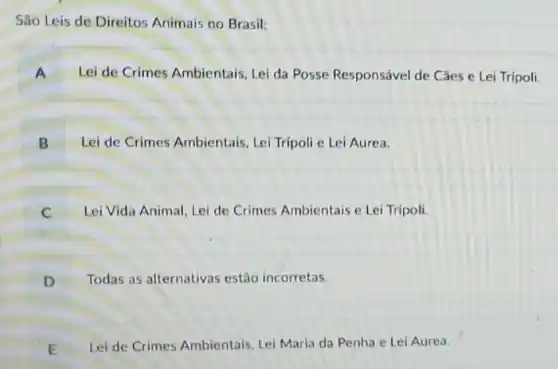 São Leis de Direitos Animais no Brasil:
A Lei de Crimes Ambientais Lei da Posse Responsável de Câes e Lei Trípoli
B Lei de Crimes Ambientais , Lei Trípoli e Lei Aurea.
C . Lei Vida Animal, Lei de Crimes Ambientais e Lei Tripoli.
D Todas as alternativas estão incorretas.
E Lei de Crimes Ambientais Lei Maria da Penha e Lei Aurea.
L