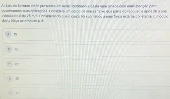 As Leis de Newton estão presentes em nosso cotidiano e basta uma olhada com mais atenção para
observarmos suas aplicações Considere um corpo de massa 12 kg que parte do repouso e após 20 s sua
velocidade é de 25m/s Considerando que o corpo foi submetido a uma força externa constante, o módulo
desta força externa em Né:
A 15
B 18
22
D 25
E 28