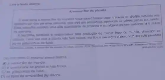 Leis e texto abalice
A menor flor do planeta
Equal seris a menor flor do mundo?Vocal sabe? Nesse caso trata-se da Wolffia.considerada
lambern um tipo de arve daninhe, que vive em ambientes aquáticos de vàrias partes do
Essa microflor contein uma alta quantidade de proteina e em alguns palses asláticos ja ó usada
na culinaria.
A forzinha tambem 6 responsivel pola produção do menor fruto do mundo chamado de
utriculs. Uma vez que a planta nǎo tem ralzes, ela flutua om lagos e rios, com aspecto parecido
ao de graczinhos de fuba.
for do planets. In Mega Curisan, 2018, Dispon/vel em: chttps://bit.ly/3Fsctab Acesso em: 13 mar. 2023
(POS1507)40 _GUP)
assunto desse texto d
K) a menor flor do mundo.
B) a quantidade de proteins nas flores.
C) os gráozinhos de fuba.
D) os tipos de ambientes aquáticos.