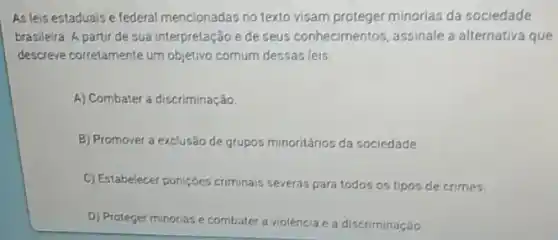 As leis estaduais e federal mencionadas no texto visam proteger minorias da sociedade
brasileira. A partir de sua interpretação e de seus conhecimentos, assinale a alternativa que
descreve corretamente um objetivo comum dessas leis.
A) Combater a discriminação.
B) Promover a exclusão de grupos minoritários da sociedade.
C) Estabelecer punições criminais severas para todos os tipos de crimes.
D) Proteger minorias e combater a violencia ea discriminação.