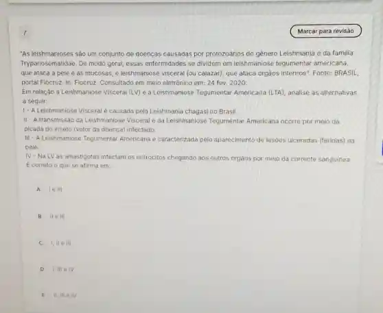 "As leishmanioses são um conjunto de doenças causadas por protozoários do gênero Leishmania e da familia
Trypanosomatidae. De modo geral, essas enfermidades se dividem em leishmaniose tegumentar americana,
que ataca a pele e as mucosas, e leishmaniose visceral (ou calazar), que ataca orgãos internos". Fonte:BRASIL,
portal Fiocruz. In: Fiocruz Consultado em meio eletrônico em: 24 fev 2020.
Em relação a Leishmaniose Visceral (LV) e a Leishmaniose Tegumentar Americana (LTA), analise as alternativas
a seguir:
1- A Leishmaniose Visceral é causada pela Leishmania chagasi no Brasil.
II - A transmissão da Leishmaniose Visceral e da Leishmaniose Tegumentar Americana ocorre por meio da
picada do inseto (vetor da doença) infectado.
III - A Leishmaniose Tegumentar Americana e caracterizada pelo aparecimento de lesões ulceradas (feridas) na
pele.
IV-NaLV as amastigotas infectam os eritrócitos chegando aos outros orgãos por meio da corrente sanguinea.
E correto o que se afirma em:
A le III
B II e III
I, II e III
D I, III e IV
E II, III e IV.