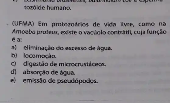 Leisminana brashlerisis, butundulum come espering
tozóide humano.
(UFMA) Em protozoários de vida livre, como na
Amoeba proteus existe o vacúolo contrátil, cuja função
e a:
a) eliminação do excesso de água.
b) locomoção.
c) digestão de microcrustáceos.
d) absorção de água.
e) emissão de pseudópodos.