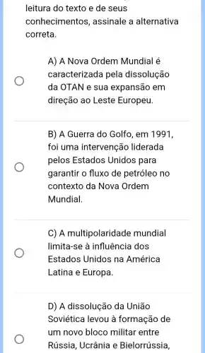 leitura do texto e de seus
conhecimentos , assinale a alternativa
correta.
A) A Nova Ordem Mundial é
caracterizada pela dissolução
da OTAN e sua expansão em
direção ao Leste Europeu.
B) A Guerra do Golfo, em 1991,
foi uma intervenção liderada
pelos Estados Unidos para
garantir o fluxo de petróleo no
contexto da Nova Ordem
Mundial
C) A multipolarida de mundial
limita-se à influência dos
Estados Unidos na América
Latina e Europa.
D) A dissolução da União
Soviética levou à formação de
um novo bloco militar entre
Rússia, Ucrânia e Bielorrússia,