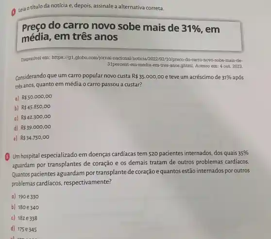 Leja otítulo da notícia e, depois, assinale a alternativa correta.
Preço do carro novo sobe mais de
31%  , em
média, em três anos
Disponível em:https://g1.globo.com/jornal -nacional/noticia /2022/02/10/preco-do -carro-novo-sobe-mais -de-
31percent-em-media -em-tres-anos.ghtml Acesso em: 4 out . 2023.
Considerando que um carro popular novo custa R 35.000,00 e teve um acréscimo de 31%  após
três anos, quanto em média o carro passou a custar?
a) R 50.000,00
b) R 45.850,00
c) R 42.300,00
d) R 39.000,00
e) R 34.750,00
5 Um hospital especializado em doenças cardíacas tem 520 pacientes internados, dos quais
35% 
aguardam por transplantes de coração e os demais tratam de outros problemas cardíacos.
Quantos pacientes aguardam por transplante de coração e quantos estão internados por outros
problemas cardíacos , respectivamente?
a) 190 e330
b) 180 e340
c) 182e338
d) 175e345