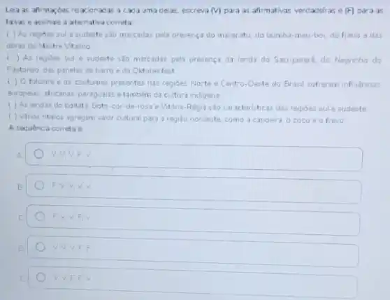 Lela as afirmaçóes re xionadas a cada uma delas, escreva (v) para as afirmativas verdadeiras e (F) para as
falsas e assinale a alternativa correta:
( ) As regioes sul esudeste sao marcadas pela presença do maracatu, do bumba-meu-bo do frevo e das
obras do Mestre Vitalino
4 () As regioes sul e sudeste sao marcadas pela presenca da lenda do Saci-pereré, do Negrinho do
Pastoreso, das panelas de barro e da Cktoberfest
() Ofolclare e as costumes presentes nas regides Norte e Centro-Oeste do Brasil sofreram influencias
europeas, africanas; paragualise tambem da cultura indigena
( ) As lendas do boitatá, Boto-cor -de-rosa e Vitóna Regia sao caracteristicas das regioes sule sudeste
( ) Vários nitmos agregam valor cultural para a regiáo nordeste, como a capoeira o coco e o frevo
A sequencia correta
square 
square 
F.V.V.F.V
V.V.V.F.F
V. V.FF v