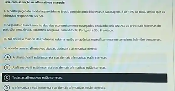 Lela com atenção as afirmativas a seguir:
1-A participação do modal aquavário no Brasil.considerando hidrovias e cabotagem. é de 13%  do total, sendo que as
hidroxias respondern por 5% 
II-Segundo olevantamento das vas economicamente navegadas realizado pela ANTAQ, as principais hidrovias do
pais sdo: Amazónica, Tocantins Naguala, Parana-Tiete, Paragual e.Sio Franosco.
III-No Brasil d maioria das hidrovas está naregiao amazônica. especificamente no complexo Solimbes-Amazonas.
De acordo com as afirmativas otadas, assinsle a alternativa correta:
A A afirmativa lil está incorreta eas demais afirmativas estǎo corretas.
B Aafirmativa II está incorretoc as demals afirmathos est3o corretas.
C ) Todas as afirmativas est3oc corretas
D A afirmativa lestá Incorreta eas demals afirmatwas estǎo corretas.