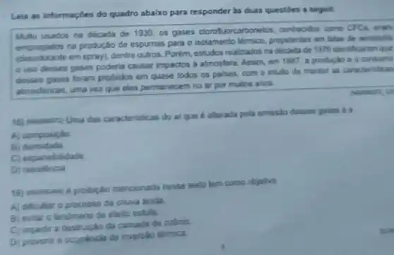 Lela as informaçóes do quadro abaixo para responder às duas questides a seguir.
Muito usados na década de 1930, os gases clorofuorcarbon etos. conhecidos como CFCs, aram
empregados na produção de espumas para o isolamento termico, propelentes em latas de serossos
em spray), dentre outros. Porém, estudos realizados na decada de 1970 identificaram que
ouso desses gases poderia causar impactos a atmosfera Assim, em 1987, a produção a a consumo
desses gases foram probibos em quase todos os palses, com o intuito de manter an caracteristicas
atmostericas, uma vez que eles permanecem no ar por muitos anos.
caracteristicas do ar que é alterada pela emissio desses gases o a
A) composição
b) densidade.
C) expansibilidade.
D) resistencia
A probipáo mencionada nesse texto tem como objetivo
A) dificultar o processo da chura acida
B) evitar o fendmeno de efeito estula.
C) impedir a da camada de czbrio.
Di prevenir a occarencia de inversito témica.
an