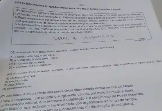 Lela as informações do quadro abaixo para responder às três questōes a seguir.
conhecious comes
como de pirlampos, são insetos capazes de emitir luz visivel, fenômeno
para que responsavel por abonein Existe uma enorme diversidade de espécies de vaga-lumes, sendo
por abrigar cerca de 350 dessas
absixo, a representation de uma das etapas dessa reação.
oxidação de rese molécula conhecida como luciferina
(C_(11)H_(8)N_(2)O_(3)S_(2))
acontece por intermedio de um conjunto de a
reações químicas que provocam a
C_(1),H_(8)N_(2)O_(3)S_(2)+O_(2)arrow C_(10)H_(6)N_(2)O_(2)S_(2)+CO_(2)+H_(2)O
05) (N00090566) Com base nessa equação, a propriedade que se conserva é
A) a densidade das moléculas.
B) a solubilidade dos compostos.
C) o número de átomos.
D) o volume das substâncias.
06) (Nooo90532) Para se reconhecerem, os animais mencionados nesse texto emitem uma radiação do tipo
A) eletromagnética.
B) longitudinal.
C)mecânica.
D) unidimensional.
b7) (N00090493) A diversidade dos seres vivos mencionada nesse texto é explicada
pela abiogênese , que propõe o surgimento da vida por meio da matéria bruta.
pela seleção natural, que promove a adaptação e o surgimento de novas espécies.
pelo fixismo, que defende a imutabilidade dos organismos ao longo do tempo.
estimula o crescimento ou diminuição de estruturas.
NO907