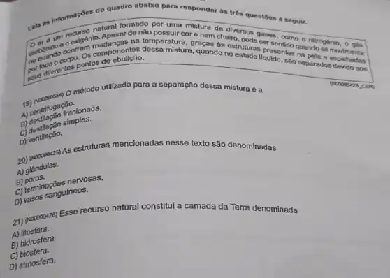 Lela as informações do quadro abalxo para respondor às trôn questōes a segulr.
natural formado por unit mistura de diversos sersentarno o nitrogénio , 0 gás d um oxigênio. Apesar de não possuir cor e nem cheiro
carboniog ocorrem componentes dessa mistura, quando no estado líquido, são separados dealhadas
portodiferentes pontos de
na temperatura, graças às estruturas or
método utilizado para a separação dessa mistura é a
(NC0000425 cen
A) centrifuga frac
fracionada.
C)destraggo simples.
D) ventllação.
20) (Nooogo425) As estruturas mencionadas nesse texto são denominadas
A) glândulas.
B)poros.
B) porminações neossas.
D) vasos sanguíneos.
21) (Noooso426) Esse recurso natural constitui a camada da Terra denominada
A)litosfera.
B) hidrosfera.
C)biosfera.
D) atmosfera.