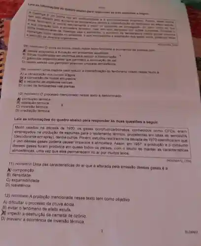 Lela as informaçoes do quadro abaixo para responder án trên questions a soguir.
LA
Esse ten atetado pelo aument da temperaturan and do lendmeno do elets estuta.
rico em biodiversidade e e exclusivamente braslein Porem, ease bioma
e sua interseno ja ocome naturalmente a partir do processo de propagaplo do calor vindo do Sol
clima prteração com a atmosfera terrestre, mas tem sido agravado por aptes humanas Embora e
de diversos organismos.
rapidas no ambiente, o que impossibilita a adaptapto dos seres vivos, podendo revise
do bioma citado nesse texto favorece a ocomencia de plantas com
A) caules adaptados a flutuação em ambientes aquáticos.
B) folhas modificadas em espinhos para reduzir a transpiração x
C) glândulas especializadas que permitem a eliminação de sal.
D) raizes aéreas que permitem absorver umidade atmosferica
09) (vooosoesn Uma medida para reduzir a intensificação do fenomeno citado nesse texto e
A) a canalização dos cursos d'agua
9) a conversão de matas em pastos
(1) o replantio de especies nativas
D) o uso de fertilizantes nas plantas.
10) (Nooosos10) 0 processo mencionado nesse texto é denominado
têrmica
B) dilatação térmica.
C) inversão térmica.
D) irradiação térmica.
Leia as informações do quadro abaixo para responder às duas questoes a seguir.
Muito usados na década de 1930, os gases clorofluorcarbonetos conhecidos como CFC eram
empregados na produção de espumas para o isolamento térmico propelentes em latas de aerossois
(desodorante em spray)dentre outros. Porem estudos realizados na década de 1970 identificaram que
uso desses gases poderia causar impactos a atmosfera. Assim, em 1987, a produção e o consume
desses gases foram proibidos em quase todos os paises, com o intuito de manter as caracteristicas
atmosféricas, uma vez que eles permanecem no ar por muitos anos.
11) (N00090572) Uma das caracteristicas do ar que é alterada pela emissão desses gases é a
(ND0090572 CEN)
(1) composição
B) densidade.
C) expansibilidade.
D) resistência.
12) (NOOOSO468) A proibição mencionada nesse texto tem como objetivo
A) dificultar o processo da chuva acida
B) evitar o fenômenc de efeito estufa.
(A) impedir a destruição da camada de ozônio.
D) prevenir a ocorrência de inversão térmica.