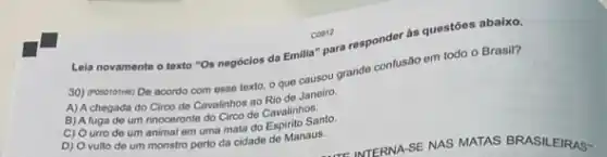 Lela novamente o texto "Os negócios da Emilia'para responder as questors abaixo.
30) (Posorothe) De acordo com esse texto, o que causou grande confusão em todo o Brasil?
A) A chegada do Circo de Cavalinhos ao Rio de Janeiro.
B) A fuga de um incononte do Circo de Cavalinhos.
C) Ourro de um animal em uma mata do Espirito Santo.
D) O vulto de um monstro perto da cidade de Manaus.
C0012