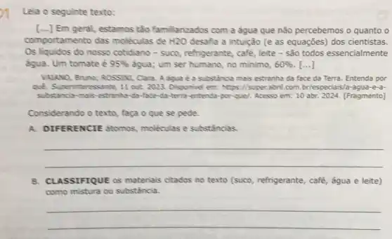 Lela o seguinte texto:
[...] Em geral,estamos tào familiarizados com a água que não percebemos o quanto o
comporta mento das moléculas de H2O desafia a intuição (e as equações) dos cientistas.
Os liquidos do nosso cotidiano - suco refrigerante, café, leite - são todos essencialmente
agua. Um tomate é 95%  agua; um ser humano no minimo, 60%  ()
VALANO, Bruno; ROSSINI Clara. A agua é a substancia mais estranha da face da Terra Entenda por
quê. Superinteressante 11 out. 2023. Disponivel em: https://super.abril com.br/especiais/a -agua-e-a-
substancia-mais-estranha da-face-da-terra -entenda-por-quel. Acesso em: 10 abr. 2024 [Fragmento]
Considerando o texto faça o que se pede.
A. DIFERENCIE atomos, moléculas e substâncias.
__
B. CLASSIFIQUE OS materiais citados no texto (suco refrigerante, café água e leite)
como mistura ou substância.
__