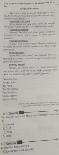 Lela o texto abaixo e responda as questōes 04,05 e
06.
Seeds on the Move
Most plants start as a seed. Plants spread their
seeds. This helps them find new places to grow. Here
are ways seeds travel.
Blowing in the Wind
Some seeds are very light. Some are shaped
like wings! Seeds like this can travel through the air.
Carried by Animals
Animals eat fruit and drop seeds elsewhere.
Animals can carry seeds away on their fur or
feathers'.
Eloating on Water
A coconut is a type of seed. This one has fallen
in water. It travels until it reaches land Then it will
grow roots'.
Bursting Open
Some fruits and pods can explodel This is a
squirting cucumber. The fruit sprays seeds and water
when it is touched.
Did you know?
People can spread seeds too. Wear old socks6
over your shoes. Wet the socks. Walk in nature. Then
plant the socks in soil. See if anything growsl
Vocabulário:
'wings: asas.
fur: pelo.
Yeather: pena.
roots: raizes.
'pods: vagens.
socks: meias.
TIME FOR KODS. Seed on the Move. 2022 Disponivel em
https://biry/icom/50G99. Acesse em: 3 maio 2022
D Questão
De acordo com esse texto, um "coconut"um tip
de
D)
D Questão
Oobjetivo desse texto é
A) apresentar uma opiniāo.
