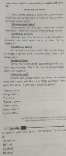 Lela o texto abaixo e responda as questōes 04,05 e
06.
Seeds on the Move
Most plants start as a seed. Plants spread their
seeds. This helps them find new places to grow. Here
are ways seeds travel.
Blowing in the Wind
Some seeds are very light. Some are shaped
like wings!. Seeds like this can travel through the air.
Carried by Animals
Animals eat fruit and drop seeds elsewhere.
Animals can carry seeds away on their fur or
feathers'.
Floating on Water
A coconut is a type of seed. This one has fallen
in water. It travels until it reaches land Then it will
grow roots".
Bursting Open
Some fruits and pods^5 can explode! This is a
squirting cucumber. The fruit sprays seeds and water
when it is touched.
Did you know?
People can spread seeds too. Wear old socks6
over your shoes. Wet the socks. Walk in nature. Then
plant the socks in soil. See if anything grows!
Vocabulário:
'wings: asas.
4fur: pelo
feather: pena.
roots: raizes.
'pods: vagens.
'socks: meias.
TIME FOR KIOS. Seeds on the Move, 2022 Disponivel em:
https://bityli.com/50G99. Acesso em 3 malo 2022
D Questão
De acordo com esse texto, um "coconut" é um tipc
de