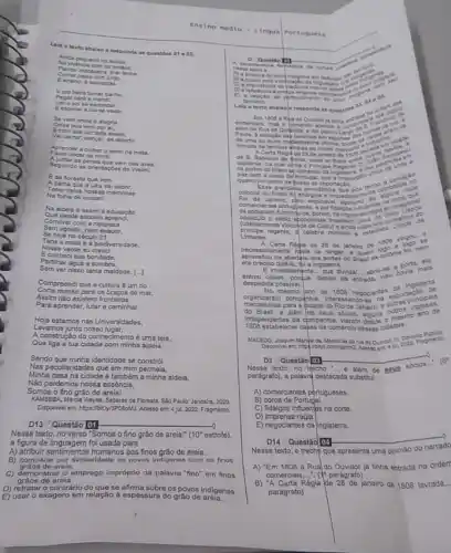 Lela o texto abaixo e responda as questies
at e 02.
Eda foresta que vem
Apalha que a Uka val cobrir.
Tecer nelas nossas memorias
Na folha de urucart
Na aldela é assim a educaçdo
Que desde séculos
Conviver com a natureza
Sem agredir, nem exaurir,
Se hoje no século 21
Tens a mata e a biodiversidade.
Nesse verde eu
Econhed sua bondade,
Partilhar agua e sombra,
Sem ver nisso tanta maldade [..]
KAMBEBA Mdrola Wayna. Saberes da Floresta. Sao Paulo, Jandaira, 2020
Disponivel em: https://bit.ly/3POROM.Acesso em: 4 jul. 2022 Fragmento
D13 Questão [01 __
Nesse texto, no verso "Somos o fino grão de arela!"al" (10" estrofe). (10^circ 
a figura de linguagem fol usada para
A) atribuir sentimentos humanos aos finos grào de areia.
B) comparar por similaridade os povos indigenas com os finos
areia.
Jomonstrar o emprego impróprio da palavra "fino" em finos
graos de arela.
D) retrataro contrário do que se afirma sobre os povos indigenas.
E) usar o exagero em relação a espessura do gráo de
Ensino Médio- Lingua
Portugu esa
nesse
Lela o texto abaixo cat.
1808 a Ripado Ouvidor
comercian, mas o fomaroo apenar .
Paula, a excectodas tavemas aram de
de una ou outra mobestissima efora
morada de familas qihelas ao am
de S. Salvador
Regid de 28 de
caportos do Brasilabose Princip
paz com a coroa de
pahia
quatro porcento de freto de importaçlo
Esta grandela providénoa que
colonial do Brasil to energica
de Janeire, pplo explicave
(ulteriormente Viscosde de Calru)conselhos de
mals
Linhares.
Regia de 28 dejaneiro de 1900 vingou.
Universityente, d célebre ministro - estadista
necessariamente havia de vingar janeiro
era preciso dize-lo, fpia Inglaterra.
dividal abrium
aprovetiou da abertya dos portos do quem logiona for new
despedida possivel.	Inglaterra despectida posisiveryw, depos da entradi
mercadorias para a pidade do Rio de Janeiro
alem seus abolos, alguna oumermo ano de
da companhia
1808 estabelecer cajas de comérdo newsas cidades.
MACEDO, Joagum Mandel de
em 4M
D2 Questáo [03
Nesse texto, no thecho de seus socios
pardgrafol), a palaw(destacada substitui
A) comerciantes portugueses.
B) coroa de Portudal.
C) fidalgos influentips na corte
D)imprensa régia.
E) negociantes da Inglaterra.
D14 Questǎo 04
Nesse texto, o trecho que apresenta uma opinilio do narrado
A) 'Em 1808 a Rual do Ouvidor ja tinha entrada na orderr
comerciais,.... (1"parágrafo)
B) 'A Carta Regia de 28 de janeiro de 1808 lavrada,.
parágrafo)