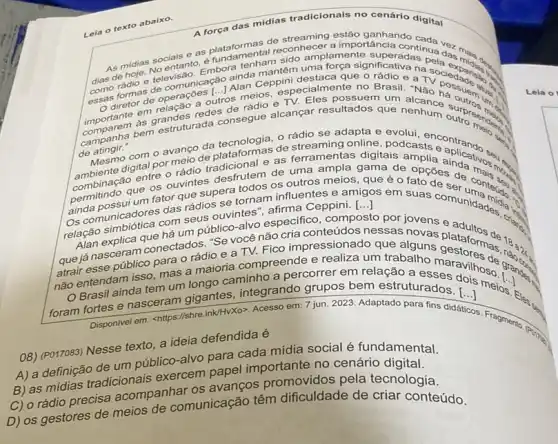 Lela o texto abaixo.
A força das midias tradicionais no cenário digital
anta supa continua dar main e as plataforment.al reconhecer and to
de hole. No entsa destaca que o rádio ea
radio e tecomunicação ana (1) especialmente no Brasi
as grandes redes onsegue alcançar resultados que
comparem bem estruturad
()
de rádio e
de atingir."
rádio se adapta e evolui
atingir." om o avanço da de streaming online podcasts ontanda.
plataformas as ferramentas as ferramentas digitais amplia aindativos.
combinaç que os ouvintes desfrutem de uma ampla gama de opções de more
()
os outros meios, que é o fato de
um fator que supera tornam influentes e amigos em suas comunidation.
afirma Ceppini. [...]
os comunicadores com seus ouvintes especifico , composto por jovens e
"Se você não cria conteúdos
relatrabalho maravilhoso
que já nasceram conectad adjoe a TV. Fico impressionado que alguns plataformas
() não entendam is tem um ando caminho a percorrer em relação a
Brasil ainda
<https://shre.ink/HvX0>. Acesso em 7 jun. 2023. Adaptado para fins didáticos. Fra foram
tortes e nasceram gigantes integrando grupos bem estruturados. ()
5. Fragmento (Poing)
08) (PO17083) Nesse texto a ideia defendida é
um público-alvo para cada mídia social é fundamental.
A) a definica adicionals exercem papel importante no cenário digital.
B) as mídias os avanços promovidos pela tecnologia.
C) o rádio precisa acompanizomunicação têm dificuldade de criar conteúdo.