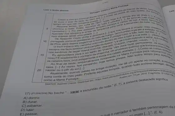 Lela o texto abaixo.
Devagar como a Maria Fumaca
Cresci e vivo em Coronel Xavier Charisto
I ao que to noie 6 a escola mato
que
Naquele tempo
5
tempo em guardo varar a escuridão da noite
()
nem eran nos obrigava a
nem éramos ainda uma cidade Go. lamos entra Sao Joao
Resende Costa vinha a a sua
de irregada como as golabeiras no
()
lamparina paranos levava à cidade, mas character
() ()
para depois vai o trem subindo a
trem trilhava seu caminho colorinda epoca chacatá, chacalá, vuauh,
sempre me fazia lembral uma saudad.
nós sentimos de beijar nossa vozinha, Vicente Vale para fazer permanente
[ldots ]
Eu aproveitava para ir ao salão do. um um,um process
nisso? É exatamen contrario da chapinher da chapinha, urabelo anelado [...] Como as
os cabelos lisos, pois antigamentarios novamente pressa. Não sobra tempo
nascer ou o pôr do sol [...]. ()
nascer ou o pôr do sol me dá um aperto no coracao. Preciars ()
15
20
toma conta do Preferia aqueles tempos quando tudo andava devagar audado
como a Maria Fumaça __ como a
do meu peito
passo na antiga estação
org.br/arquivos
SANTOS, Gabriela Chaves Disponivel em: <https://www escrevendoofuture 19 ja 2016. Fragmento
(P120423H6) No trecho "... varar a escuridão da noite." (t. 7), a palawra destacada significa
A) dormir.
B) durar.
C) esbarrar.
D) lutar.
E) passar.
narrador é também personagem da
mato [...].". (e. 4)