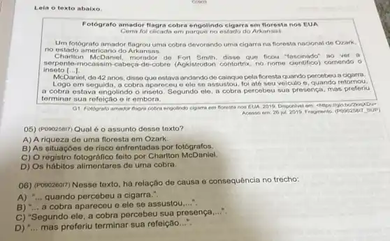 Lela o texto abaixo.
Fotógrafo amador flagra cobra engolindo cigarra em nos EUA
Cena foi clicada om parque no estado do Arkansas.
Um fotógrafo amador flagrou uma cobra devorando uma cigarra na floresta nacional de Ozark,
no estado americano do Arkansas.
Charlton McDaniel, morador de Fort Smith, disse que ficou "fascinado" so ver a
inseto [ldots ]
serpente-mocassim-cabect -do-cobre (Agkistrodon contor and from clentifico comendo o
McDaniel, do 42 anos disse que ostava andando de calaque pela floresta quando percebeu a cigarra.
Logo em seguida, a cobra apareceu e ele se assustou, foi até seu veiculo e, quando retornou.
a cobra estava engolindo o inseto. Segundo ele, a cobra percebeu sua presença mas preferiu
terminar sua refeição e ir embora.
G1. Fotografo amador flagro cobra ongolindo cigarra om floresta nos EUA, 2019 Disponivel em: chitps//globo/2kist/Our?
Acesso em: 26 jul 2019. Fragmento. (POSO258T), SUP)
05) (P090258i7) Qual é o assunto desse texto?
A) A riqueza de uma floresta em Ozark.
B) As situações de risco enfrentadas por fotógrafos.
C) O registro fotográfico feito por Charlton McDaniel.
D) Os hábitos alimentares de uma cobra.
06) (PO90260I7) Nesse texto , há relação de causa e consequência no trecho:
A) "...quando percebeu a cigarra.".
B) "... a cobra apareceu e ele se assustou
__
C) "Segundo ele a cobra percebeu sua presença
__
D) __ mas preferiu terminar sua refeição...".