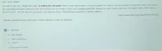 Lela o texto abaixo:
"It's hard to get into college these days It used to be a lot easier. Now it's even not enough to get good grades.You need to have good grades in advanced classes. You need to
do some extracurriculars. Etracurriculars are activities you do outside of class such as playing basketball, playing the violin, singing, and more. You need to have a high score on
the SAT or ACT The SAT and ACT are used to test what you know. They both have questions on various subjects."
(hittps//wweeslfastcom/begin5/b5/b5002htr)
Assinale a alternativa que indica qual o tempo utilizado na frase em destaque.
a. Infinitive
b. Past Simple
c. Past Continuous
d. Future
Limpar minha escolha