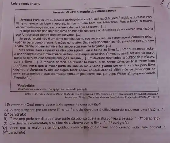 Lela o texto abaixo.
Jurassic World: o mundo dos dinossauros
Jurassic Park foi um sucesso e ganhou duas continuações, O Mundo Perdido e Jurassic Park
III, que, apesar de bem inferiores, também foram bem nas bilheterias. Mas a franquia estava
visivelmente desgastada e precisava de um bom descanso. [...] ()
Alonga espera por um novo filme da franquia deveu-se à
dificuldade de encontrar uma história
que funcionasse dentro daquele universo. [...] ()
Jurassic World não é um filme perfeito,
como nos anteriores, os personagens parecem existir
apenas para cumprir suas funções no roteiro. Seus relacionamentos não parecem reals , o que
acaba dando origem a momentos embaragosamente forgados.... ()
Mas todas essas ressalvas não conseguem tirar o brilho do filme [ldots ]. Por duas horas voltei
a ser criança e me vi finalmente visitando o Parque Jurássico. O mesmo pode ser dito da maior
parte do público que assistiu comigo à sessão [ldots ] Em diversos momentos, 0 público ria e vibrava
com o filme [...]. A maioria parecia se divertir bastante, e os comentários ao final foram bem
positivos. Acho que a maior parte do público mais velho guarda um certo carinho pelo filme
original, e Jurassic World consegue tocar nesse saudosismo (é dificil não se emocionar ao
ouvir as primeiras notas da música tema original composta por John Williams)proporcionando
diversão [ldots ]
"Vocabulário:
"saudosismo: sentimento de apego as coisas do passado.
LORDELLO, F4bio. Jurassic World Mundo dos Dinossauros 2015. Disponivel em: https://meulink HUNIAqkUbqz0ozzdX
Accsso cm: 28 jun 2024. Adaptado para fins didalikas. Fragmento. (POOO74711, SUP)
15) (P00074711) Qual trecho desse texto apresenta uma opiniāo?
A) "A longa espera por um novo filme da franquia deveu-se à dificuldade de encontrar uma história __
12^circ  parágrafo)
B) "O mesmo pode ser dito da maior parte do público que assistiu comigo à sessão...". 4^circ  parágrafo)
C) "Em diversos momentos, 0 público ria e vibrava com o filme...". (4^circ  parágrafo)
(1) "Acho que a maior parte do público mais ve/ho guarda um certo carinho pelo filme original...".
(4) parágrafo)