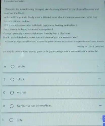 Lela o texto abaixo
"Many people, when looking for a pet,like choosing it based on the physical features and
colors of the breed.
in this article, you will finally know a little bit more about some cat colors and what they
meon in popular culture:
White: usually associated with luck, happiness healing, and balance
Gray: known for being wiser and more patient.
Orange: generally more sociable and friendly than a black cat
Black: associated with protection and cleansing of the environment."
Available at https://petpillow combr/cores-de-gatos conheca-as principalse o que-elas-significam/. Access
on August 1,2024 (adapted)
De acordo com o texto acima, que cor de gato corresponde a sociabilidade e amizade?
white
black
orange.
Nenhuma das alternativas.
gray.