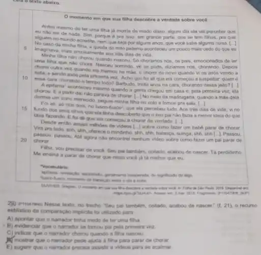 Lela o texto abaixo.
momento em que sua filha descobre a verdade sobre você
5
Antes mesmo de ter uma filha já morria de medo disso: algum dia ela vai perceber que
eu nǎo sei de nada. Sim, porque pra isso, em grande parte, que se tem filhos, pra que
alguém no mundo acredite nem que seja por aiguns anos, que vocé sabe alguma coisa.
()
No caso da minha filha, a queda do mito patemo aconteceu um pouco mais cedo do que eu
imaginava, mais precisamente ads três dias de vida.
Minha fiha nào chorou quando nasceu. Só choramos nós, os pais, emocionados de ter
uma filha que nào chora. Nasceu somindo, về se pode, diziamos nós chorando. Depois
chorel outra vez quando ela mamou na male e chorel de novo quando vi os avós vendo a
neta, e sendo avos pela primeira vez. Acho que foi ali que ela começou a suspeitar.quem é
10
esse cara chorando o tempo todo? Barbudo, trinta anos na cara, chorando desse jeito?
[ldots ]
A.epitania' aconteceu mesmo quando a gente chegou em casa e, pela primeira vez, ela
chorou. E a partir dai nào parava de chorar. [...] No meio da madrugada, quando a make dela
dormia um sono merecido peguei minha filha no colo e fomos pra sala. [...]
()
15
Foi ali, só nós dois, no lusco-fusco?que ela percebeu tudo Aos três
dias is de vida, vi no
fundo dos seus olhos que ela tinha descoberto que o seu pai não fazia a menor idela do que
tava fazendo. E fo ali que ela comecou a chorar do verdade.
[ldots ]
20
Desde entáo assisti milhoes de videos [..] sobre como fazer um bebe parar de chorar.
Vira prolado, shh shh, oferece o mindinho shh, shh, balanca, suinga shh, shh[...]. Passou,
passou, passou. Alé agora nào encontrel nenhum video sobre como fazer um pai parar de
chorar.
Filha, vou precisar de vocé. Seu pai tambem coitado, acabou de nascer Tá perdidinho
Me ensina a parar de chorar que nisso vocé ja tá melhor que eu.
"Vocabulario:
Neco-fusco momento de transicle entre o dia a noise
inesperada, do significado de algo
describes a vertacle solves work in Follow do Sho Pado 2018 Disponivel
2 mar: 2018 Fragmento (PHO475H6 SUP)
29) (PHOCTRAC) Nesse texto no trecho "Seu pai tambern, coitado, acabou de nascer." (L. 21), 0 recurso
estilistico da comparação impliota foi utilizado para
A) apontar que o narrador tinha medo de ter uma filha.
B) evidenciar que o narrador se tomou pa pela primeira vez.
C) indicar que o narrador chorou quando a filha nasceu.
Mostrar que o narrado pede ajuda a filha para parar de chorar.
E) sugerir que o narrador precisa assistir a videos para se acalmar.