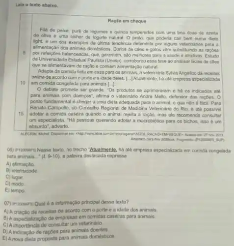 Lela o texto abaixo.
Ração em cheque
5
Filé de peixe, puré de legumes e quinoa temperados com uma boa dose de azeite
de oliva e uma colher de logurte natural. 0 prato, que poderia cair bem numa dieta
light, é um dos exemplos da última tendência defendida por alguns veterinários para a
alimentação dos animais domésticos . Donos de cáes e gatos vêm substituindo as raçóes
por refeiçbes balanceadas, que garantem, são melhores para a saúde e atrativas Estudo
da Universidade Estadual Paulista (Unesp) corroborou essa tese ao analisar fezes de câes
que se alimentavam de ração e comiam alimentaçãc natural.
10
Adepta da comida feita em casa para os animais, a veterinária Sylvia Angélico dá receitas
online de acordo com o porte e a idade deles. [..] Atualmente, há até empresa especializada
em comida congelada para animais ()
15
debate promete ser grande. "Os produtos se aprimoraram e há os indicados até
para animais com doenças , afirma o veterinário André Mello, defensor das raçbes . 0
ponto fundamental é chegar a uma dieta adequada para o animal, o que não é fácil Para
Renato Campello, do Conselho Regional de Medicina Veterinária do Rio, é até possivel
adotar a comida caseira quando o animal rejeita a ração, mas ele recomenda consultar
um especialista. "Há pessoas querendo adotar a macrobiótica para os bichos, isso ế um
absurdo", adverte.
ALECRM, Michel. Disponlvel em chlip:I/www.istoe.com.brireportagens/156770 RACAO-EN-XEQUES Acesso em:27 nov. 2011.
Adaptado para fins didaticos. Fragmenic (P120098F5 SUP)
(6) (P120098F5) Nesse texto no trecho "Atualmente, há até empresa especializada em comida congelada
para animais __ (l.9-10) a palavra destacada expressa
A) afirmação.
B) intensidade.
C) lugar.
D) modo
E) tempo.
(7) (P120099F5) Qual é a informação principal desse texto?
A) A criação de receitas de acordo com o porte e a idade dos animais.
B) A especialização de empresas em comidas caseiras para animais.
C)A importância de consultar um veterinário.