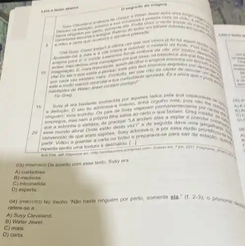 Lela o texto abalko
searede de entama
6
chegalmose a pesada thain
ninguem
corredores escures recebera semana passada
umbinete dobrado on august
carta
10
ha algum
resolver a misterio in tonte. Pois
Nudaste-me a mine
interesting embora de villa, but motivo
imensos segredos pordow imensos
imaginacan que estas
mais. Contuctriosidade aptrada
habitantes de
Tio Greg
16
Tio Greg aqueles lados pola sua capacidade
ia era bastante conhecide menso linha orgutho nela
e dedução. O seutio admirava-a gusy viajavam de anentemente por carefully
empregos, mas nem va. do gracejar -La ang de seguida dava uma
A andam eles a espiar a prenderin
20
partir. Voltou a guardar a carta no bolso preparava-se para sair da prontificous. For
convencido de que eram espides Susy adorava-0, e por a dave uma gargaikanses
repente sentiu uma tonture e desmaiou. [...]
DOLTON, Jeff. Disponivel em thttp://aninhacontos wordpress.com Acesso em: 7 jon. 2011
03) (Pooorieca) De acordo com esse texto, Susy era
A) cuidadosa.
B) medrosa.
C) intrometida.
D) esperta.
(4) (Posonrc2) No trocho "Não havia ninguóm por perto, somente gla."
refere-se a
(1.2-3)
- pronome
A) Susy Cleveland.
B) Water Jewel.
C) mala.
D) carta.