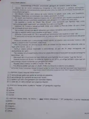 Lela o texto abalxo.
Camundongo é filmado 'arrumando' garagem de carteiro todos os dlas
Apesar de ter como passatempo fotografar a vida selvagem, o carteiro aposentado
Rodney Holbrook nunca esperaria capturar uma cena no estilo da animação Ratatouille em
sua própria garagem.
Ele decidiu instalar uma camera de visão noturna no galplao apos notar com frequência,
mudanças misteriosas na arrumação dos objetos guardados no local.
Fol assim que Holbrook registrou imagens de um camundongo que recolhe prendedores de
roupa, rolhas, porcas o parafusos espalhados pela garagem o os coloca em uma calxa.
Ele apelidou o roedor do Welsh Tidy Mouse , uma expressão que significa algo como
"camundongo galés organizado' em tradução livre para o portugués.
Holbrook, de 75 anos e natural do Bullth Wells, uma cidade no Pals de Galos, diz que o ritual
do arrumação já dura dois meses.
"No começo, percebl que alguns alimentos que estave colocando para os passaros acabavam
em alguns sapatos velhos que quardava na garagem conta,
"Noventa e nove vezes em 100 o camundongo val arrumar tudo durante a noite", diz.
"E realmente incrivel que ele coloque tudo de volta na calxa, acho que ó possivel que elo gosto
disso."
Holbrook acredita que o camundongo esteja usendo os objetos para esconder nozes o, até
agora, o esquema tem funclonado a seu favor.
"Nào me preocupo em arrumar agora, debxo as coisas fora da calxa e ele coloca de volta no
lugar pela manha", diz. ()
Nenhum objeto parece incomodar 0 camundongo. ja que ele fol pego carregando ate
abraçadeiras de nylon.
"Naverdade, folum experimento. Adicionel colsos diferentes a mesa para verse ele conseguiria
levantá-las', diz.
Mas essa nào a primeira vez que Holbrook ouve historlas de um roedor "que faz faxina".
Quando moravo em Bristol no oeste da Inglaterra em 2019, um amigo também notou que um
camundongo estava mantendo sua garagem em ordem.
"Aquele video viralizou e rodou o mundo", diz ele.
Fol difficil acreditar que aqul em Bullth Wells aconteceria o mesmo anos depois."
BUCKLAND, Charlo, Camundongo d Simado 'ammando' garagem de carteiro todos on das BBC Newa Bresil, 2024 am
https:meul jun. 2024, Fragmanto (POOO73526 SUP)
11) (Pooo73528) Qual o assunto desse texto?
A) camundongo galês que gosta de comida de pássaros.
B)
camundongo que gostave de esconder nozes.
C) carteiro que tem uma garagem com diversos objetos.
D) 0 video de um camundongo que organiza objetos.
12) (Pooorssz6) Nesse texto a palavra "instalar" (2 parágrafo) significa
A) abrir.
B) acolher.
C) colocar.
D) montar.
13) (Pooorssze) Nesse texto, no trecho __ que estava colocando. __ (6^circ  parágrafo), o termo destacad
substitul
A) alimentos
B imagens.
C) parafusos
D) rolhas.
BLOIP